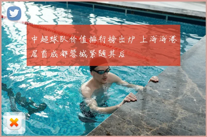 中超球队价值排行榜出炉 上海海港居首成都蓉城紧随其后