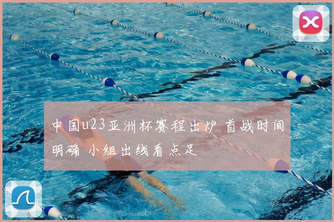 中国u23亚洲杯赛程出炉 首战时间明确 小组出线看点足