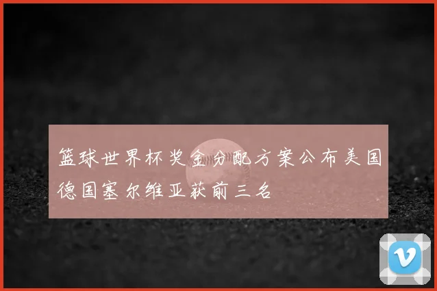 篮球世界杯奖金分配方案公布美国德国塞尔维亚获前三名