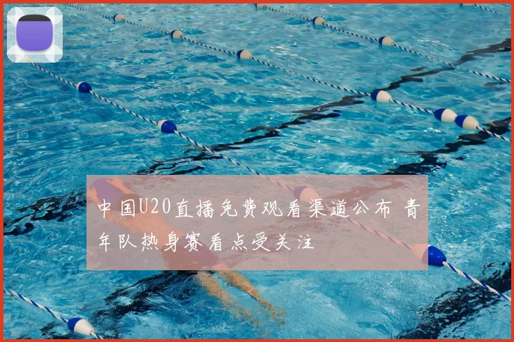 中国U20直播免费观看渠道公布 青年队热身赛看点受关注