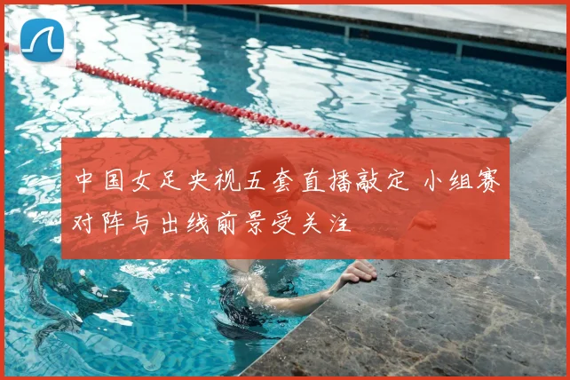 中国女足央视五套直播敲定 小组赛对阵与出线前景受关注