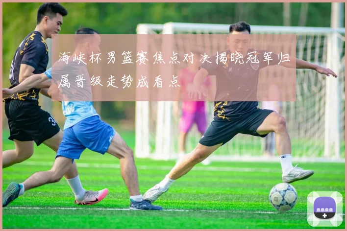 海峡杯男篮赛焦点对决揭晓冠军归属晋级走势成看点