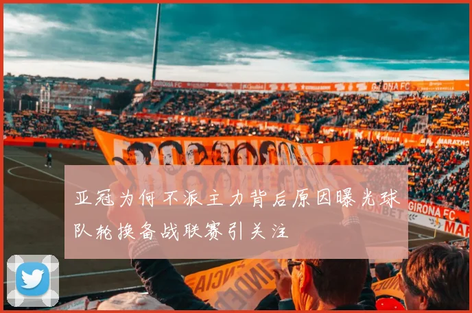 亚冠为何不派主力背后原因曝光球队轮换备战联赛引关注