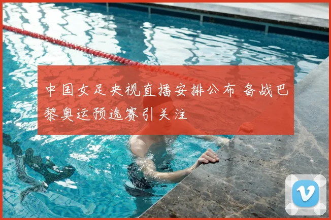 中国女足央视直播安排公布 备战巴黎奥运预选赛引关注