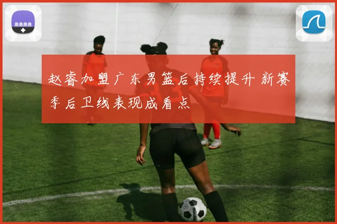 赵睿加盟广东男篮后持续提升 新赛季后卫线表现成看点