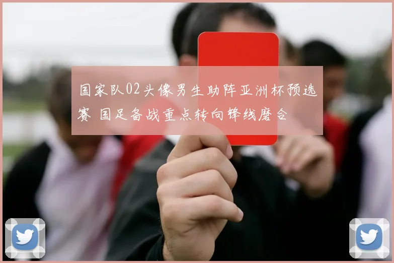 国家队02头像男生助阵亚洲杯预选赛 国足备战重点转向锋线磨合