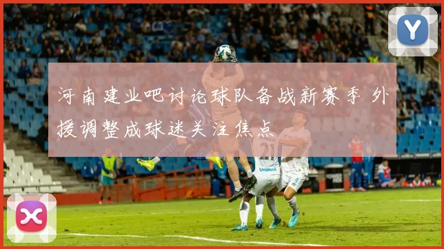 河南建业吧讨论球队备战新赛季 外援调整成球迷关注焦点