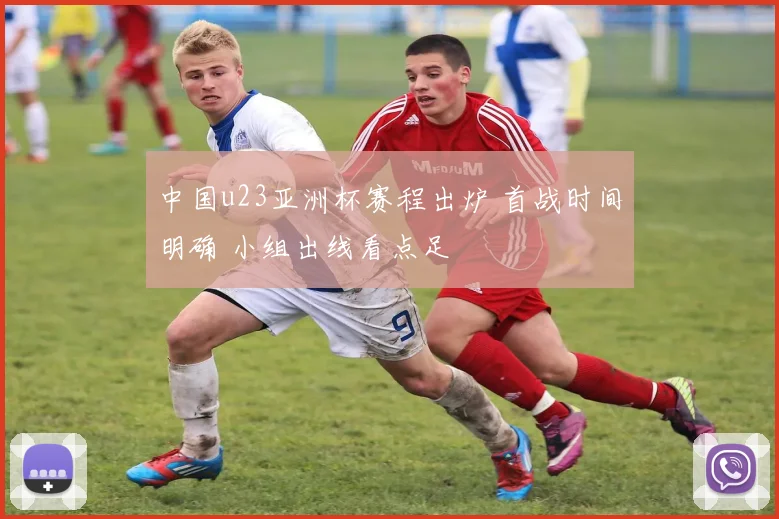 中国u23亚洲杯赛程出炉 首战时间明确 小组出线看点足
