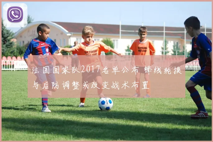 法国国家队2017名单公布 锋线轮换与后防调整或改变战术布置