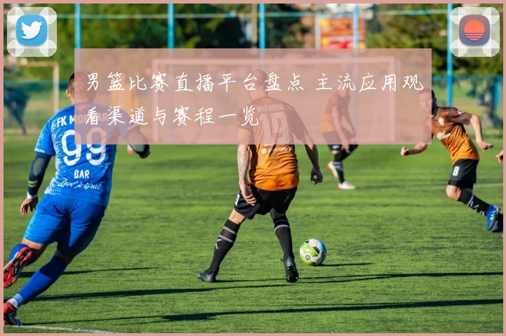 男篮比赛直播平台盘点 主流应用观看渠道与赛程一览