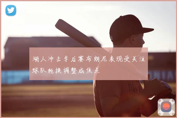湖人冲击季后赛布朗尼表现受关注球队轮换调整成焦点