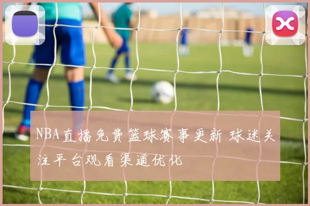 NBA直播免费篮球赛事更新 球迷关注平台观看渠道优化