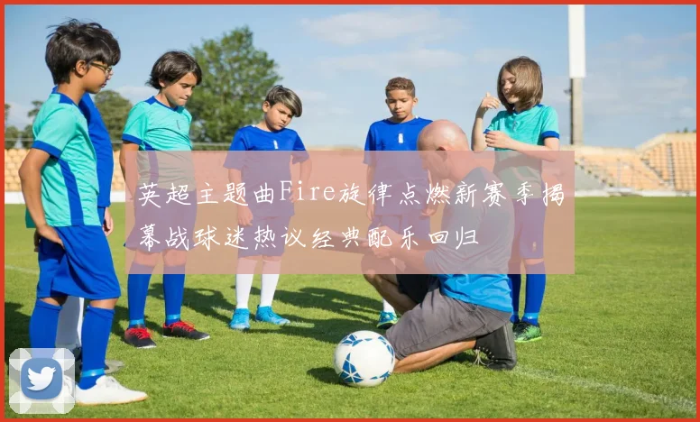 英超主题曲Fire旋律点燃新赛季揭幕战球迷热议经典配乐回归