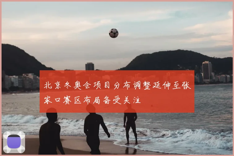 北京冬奥会项目分布调整延伸至张家口赛区布局备受关注