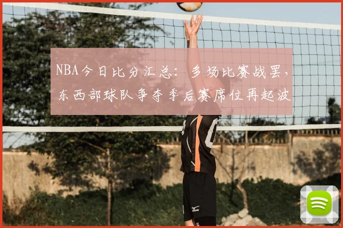 NBA今日比分汇总：多场比赛战罢，东西部球队争夺季后赛席位再起波澜