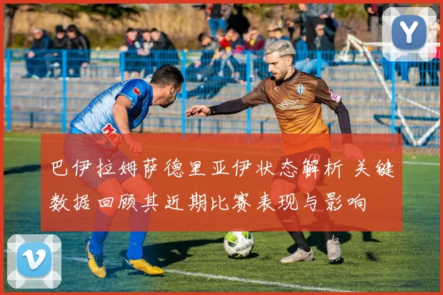 巴伊拉姆萨德里亚伊状态解析 关键数据回顾其近期比赛表现与影响