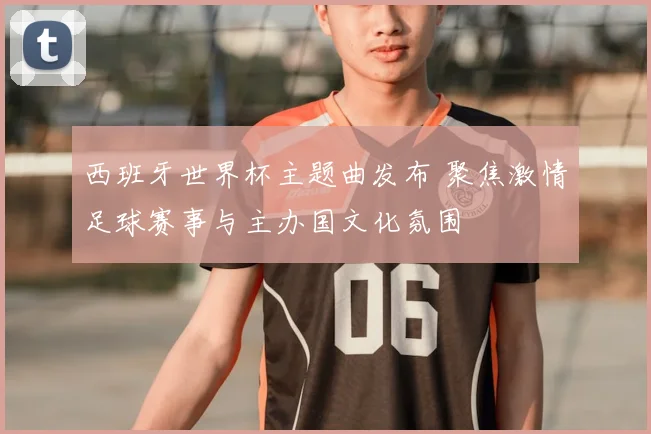 西班牙世界杯主题曲发布 聚焦激情足球赛事与主办国文化氛围
