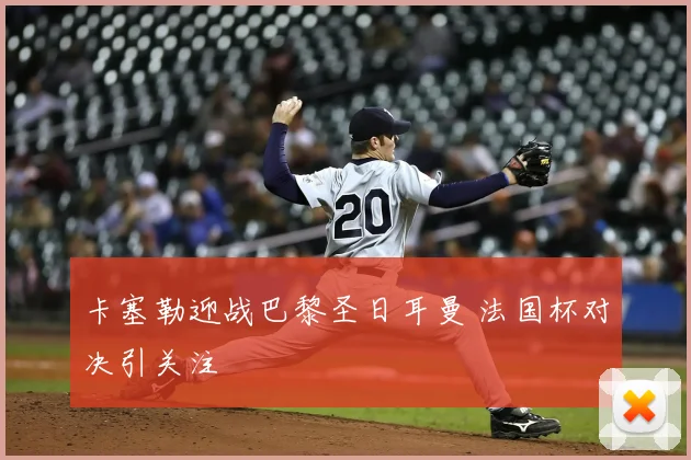 卡塞勒迎战巴黎圣日耳曼 法国杯对决引关注