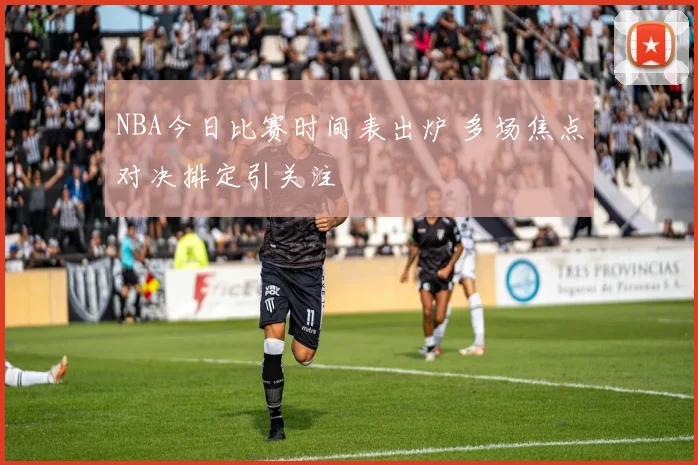 NBA今日比赛时间表出炉 多场焦点对决排定引关注