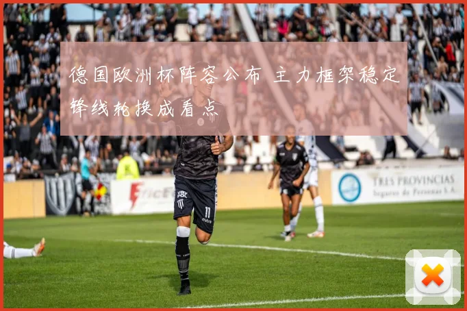 德国欧洲杯阵容公布 主力框架稳定锋线轮换成看点