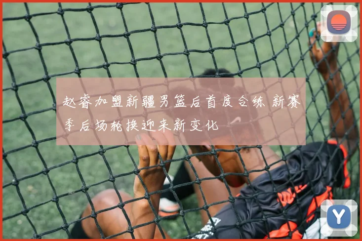 赵睿加盟新疆男篮后首度合练 新赛季后场轮换迎来新变化