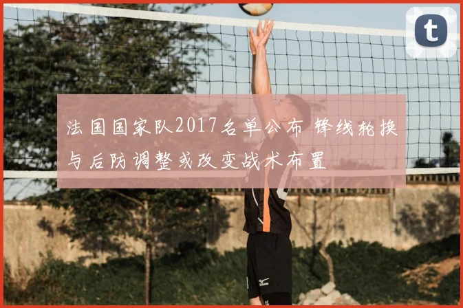 法国国家队2017名单公布 锋线轮换与后防调整或改变战术布置