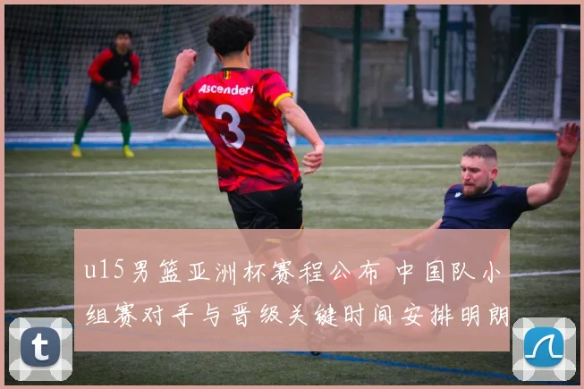 u15男篮亚洲杯赛程公布 中国队小组赛对手与晋级关键时间安排明朗