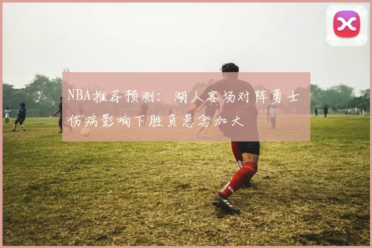 NBA推荐预测：湖人客场对阵勇士 伤病影响下胜负悬念加大