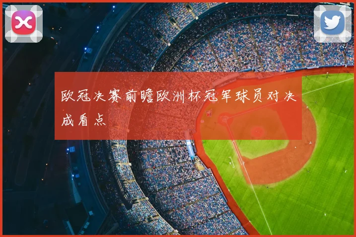 欧冠决赛前瞻欧洲杯冠军球员对决成看点