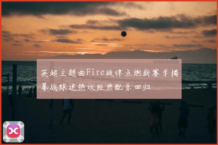 英超主题曲Fire旋律点燃新赛季揭幕战球迷热议经典配乐回归