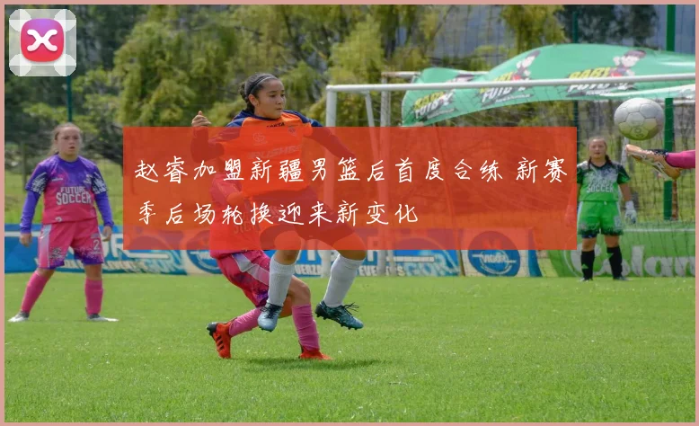 赵睿加盟新疆男篮后首度合练 新赛季后场轮换迎来新变化
