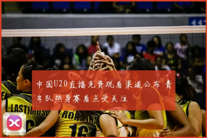 中国U20直播免费观看渠道公布 青年队热身赛看点受关注