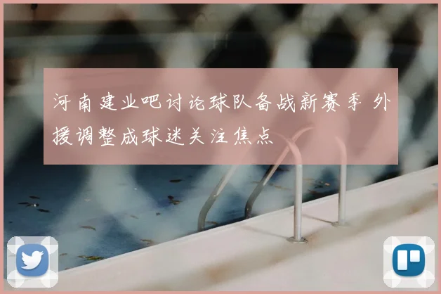 河南建业吧讨论球队备战新赛季 外援调整成球迷关注焦点