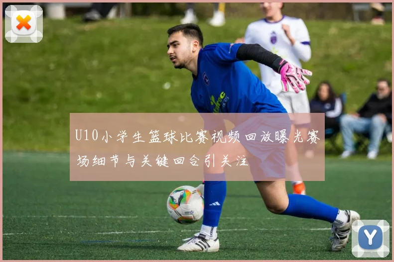 U10小学生篮球比赛视频回放曝光赛场细节与关键回合引关注