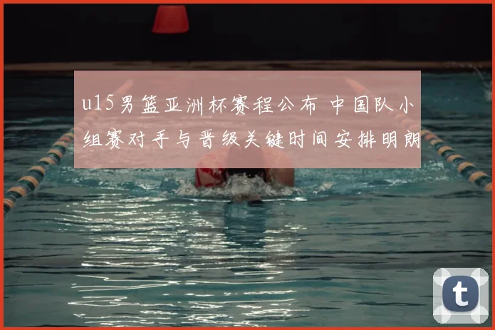 u15男篮亚洲杯赛程公布 中国队小组赛对手与晋级关键时间安排明朗
