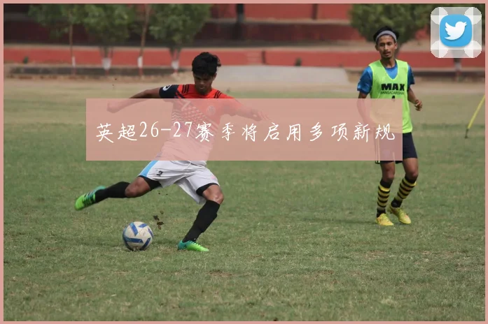 英超26-27赛季将启用多项新规