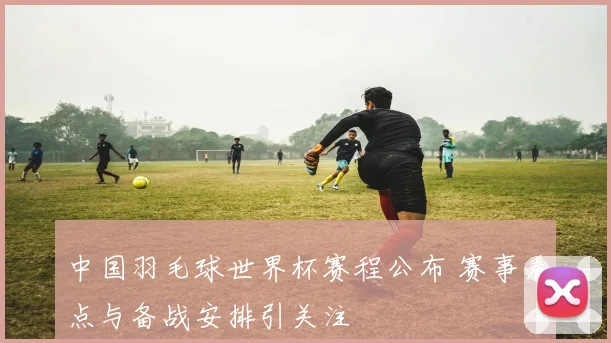 中国羽毛球世界杯赛程公布 赛事看点与备战安排引关注
