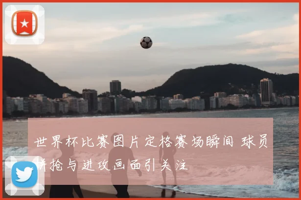 世界杯比赛图片定格赛场瞬间 球员拼抢与进攻画面引关注