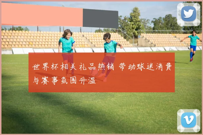 世界杯相关礼品热销 带动球迷消费与赛事氛围升温