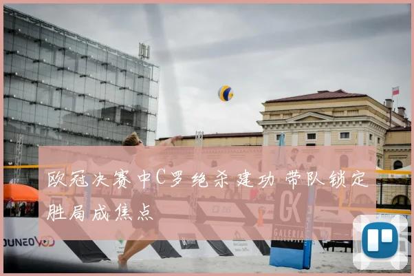 欧冠决赛中C罗绝杀建功 带队锁定胜局成焦点