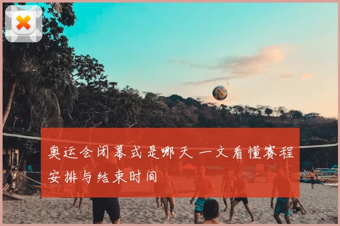 奥运会闭幕式是哪天 一文看懂赛程安排与结束时间